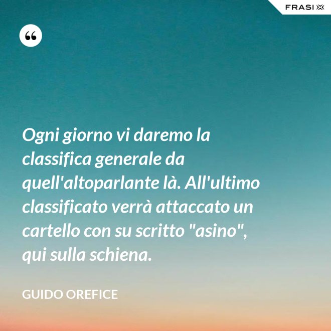 Ogni giorno vi daremo la classifica generale da quell'altoparlante là. All'ultimo classificato verrà attaccato un cartello con su scritto "asino", qui sulla schiena. - Guido Orefice