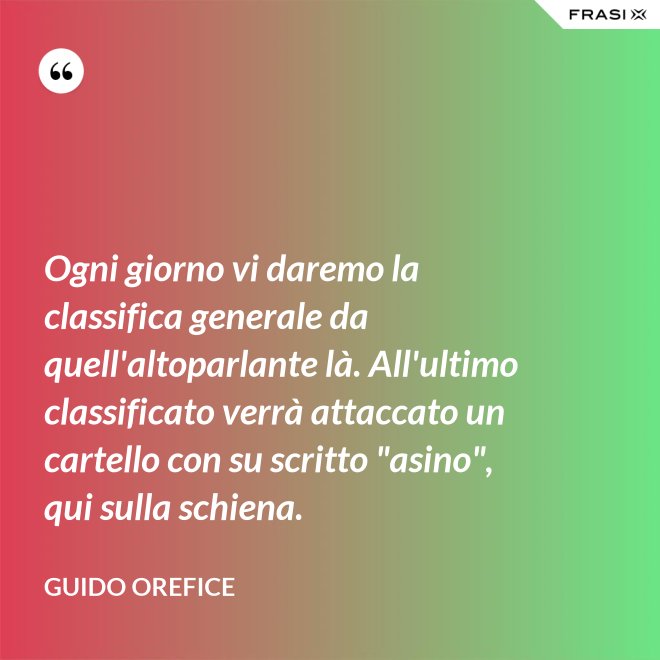 Ogni giorno vi daremo la classifica generale da quell'altoparlante là. All'ultimo classificato verrà attaccato un cartello con su scritto "asino", qui sulla schiena. - Guido Orefice