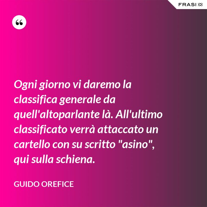 Ogni giorno vi daremo la classifica generale da quell'altoparlante là. All'ultimo classificato verrà attaccato un cartello con su scritto "asino", qui sulla schiena. - Guido Orefice