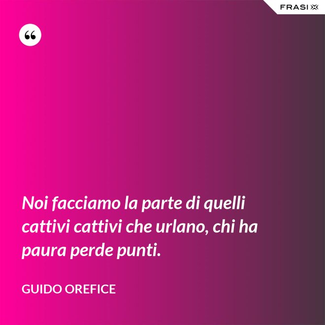 Noi facciamo la parte di quelli cattivi cattivi che urlano, chi ha paura perde punti. - Guido Orefice
