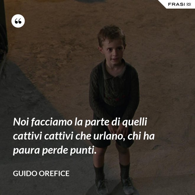 Noi facciamo la parte di quelli cattivi cattivi che urlano, chi ha paura perde punti. - Guido Orefice