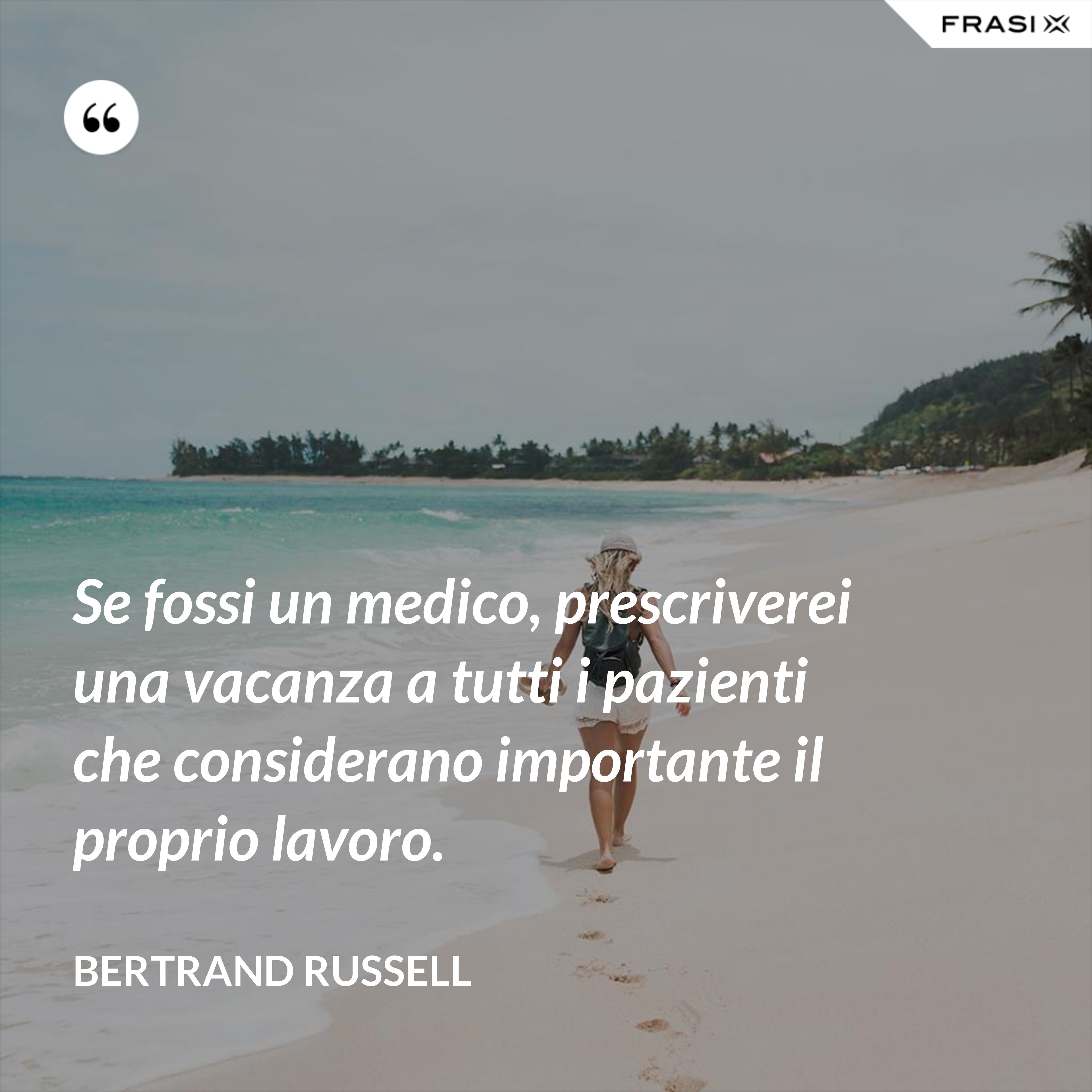 Se fossi un medico, prescriverei una vacanza a tutti i pazienti che considerano importante il proprio lavoro. - Bertrand Russell