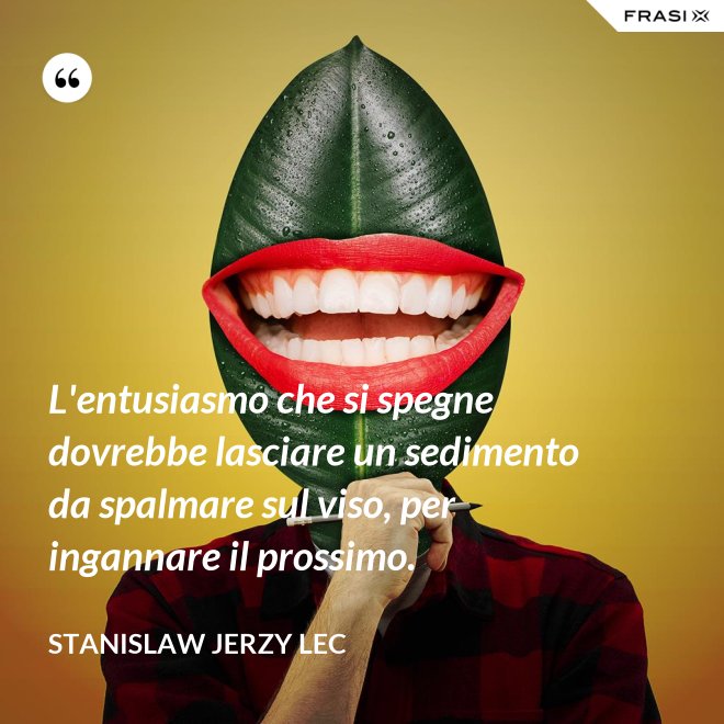 L'entusiasmo che si spegne dovrebbe lasciare un sedimento da spalmare sul viso, per ingannare il prossimo. - Stanislaw Jerzy Lec
