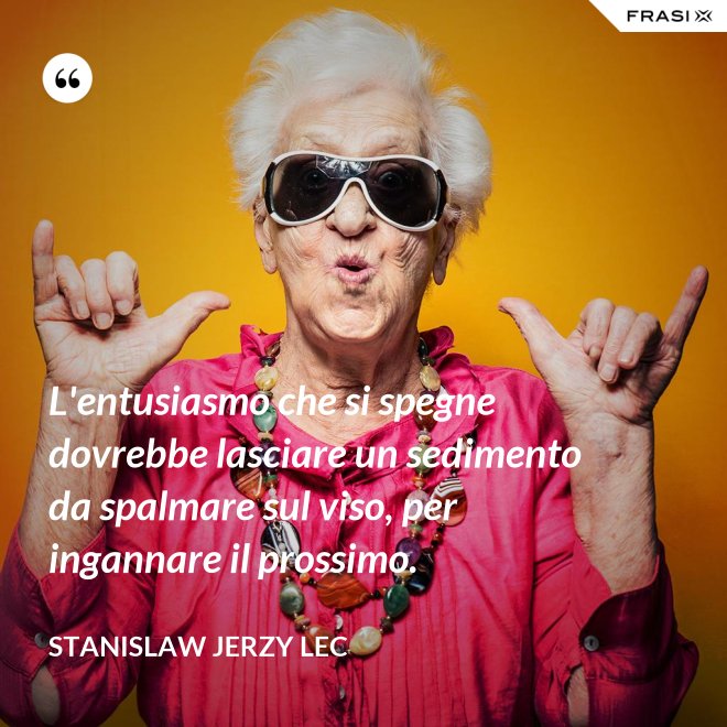 L'entusiasmo che si spegne dovrebbe lasciare un sedimento da spalmare sul viso, per ingannare il prossimo. - Stanislaw Jerzy Lec