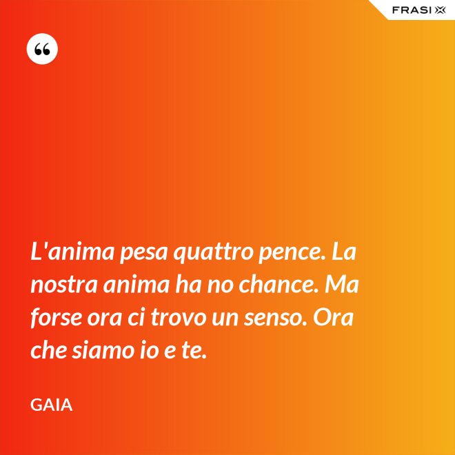 L'anima pesa quattro pence. La nostra anima ha no chance. Ma forse ora ci trovo un senso. Ora che siamo io e te. - Gaia