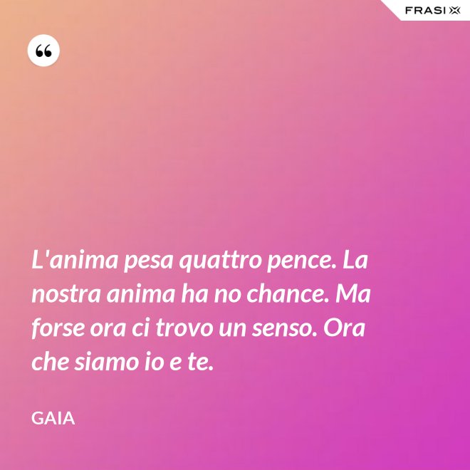 L'anima pesa quattro pence. La nostra anima ha no chance. Ma forse ora ci trovo un senso. Ora che siamo io e te. - Gaia