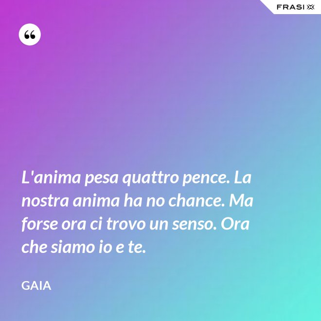 L'anima pesa quattro pence. La nostra anima ha no chance. Ma forse ora ci trovo un senso. Ora che siamo io e te. - Gaia