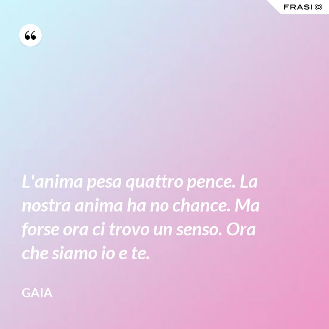 L'anima pesa quattro pence. La nostra anima ha no chance. Ma forse ora ci trovo un senso. Ora che siamo io e te. - Gaia