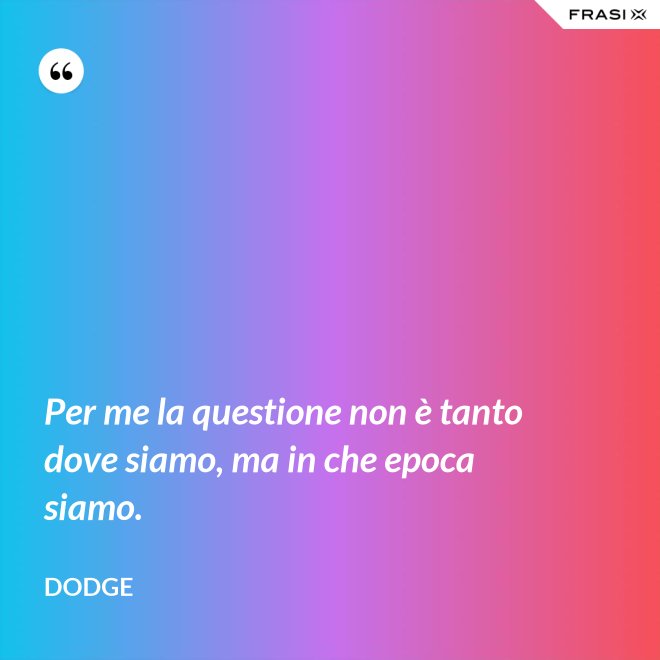Per me la questione non è tanto dove siamo, ma in che epoca siamo. - Dodge