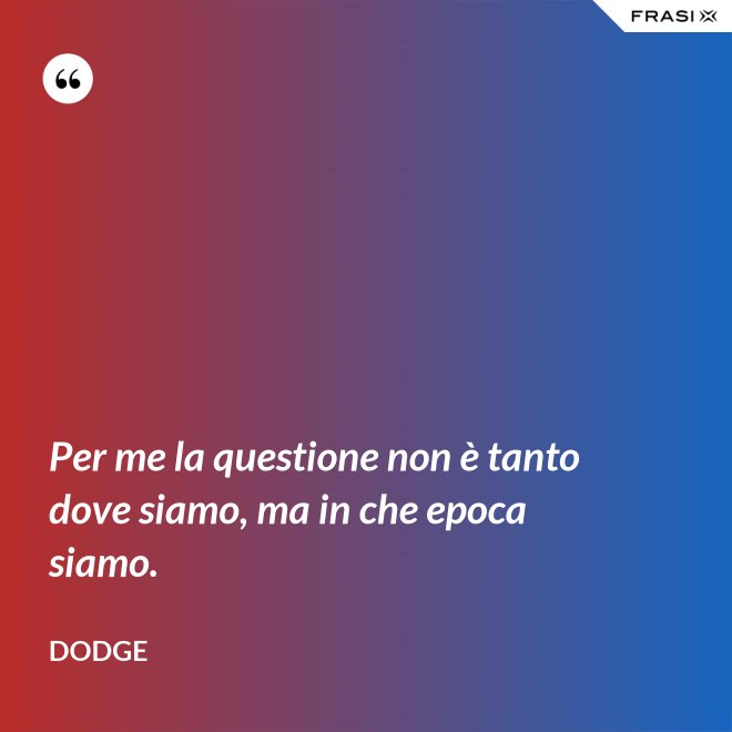 Per me la questione non è tanto dove siamo, ma in che epoca siamo. - Dodge