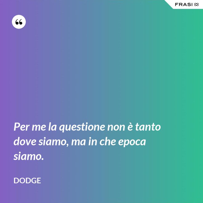Per me la questione non è tanto dove siamo, ma in che epoca siamo. - Dodge
