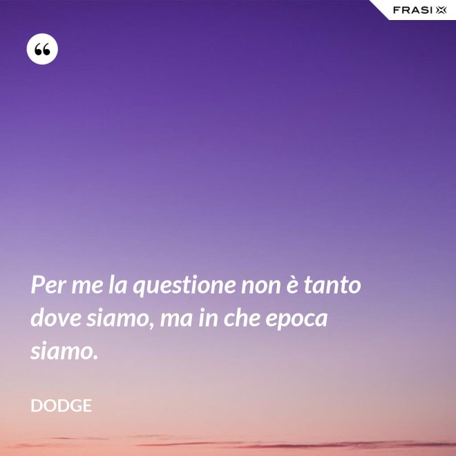 Per me la questione non è tanto dove siamo, ma in che epoca siamo. - Dodge