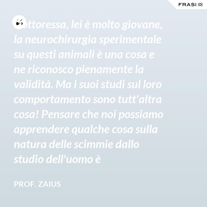Dottoressa, lei è molto giovane, la neurochirurgia sperimentale su questi animali è una cosa e ne riconosco pienamente la validità. Ma i suoi studi sul loro comportamento sono tutt'altra cosa! Pensare che noi possiamo apprendere qualche cosa sulla natura delle scimmie dallo studio dell'uomo è un'assurdità! - Prof. Zaius