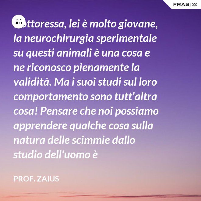 Dottoressa, lei è molto giovane, la neurochirurgia sperimentale su questi animali è una cosa e ne riconosco pienamente la validità. Ma i suoi studi sul loro comportamento sono tutt'altra cosa! Pensare che noi possiamo apprendere qualche cosa sulla natura delle scimmie dallo studio dell'uomo è un'assurdità! - Prof. Zaius