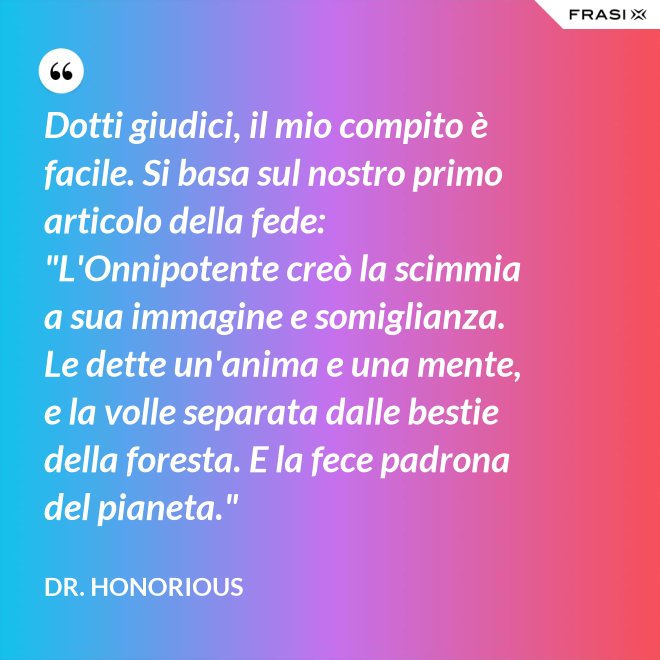 Dotti giudici, il mio compito è facile. Si basa sul nostro primo articolo della fede: "L'Onnipotente creò la scimmia a sua immagine e somiglianza. Le dette un'anima e una mente, e la volle separata dalle bestie della foresta. E la fece padrona del pianeta." - Dr. Honorious