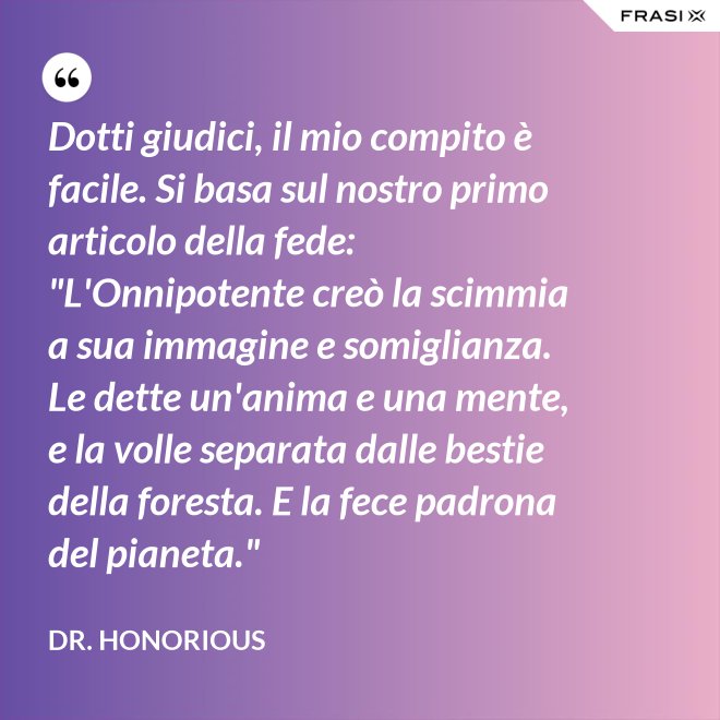 Dotti giudici, il mio compito è facile. Si basa sul nostro primo articolo della fede: "L'Onnipotente creò la scimmia a sua immagine e somiglianza. Le dette un'anima e una mente, e la volle separata dalle bestie della foresta. E la fece padrona del pianeta." - Dr. Honorious