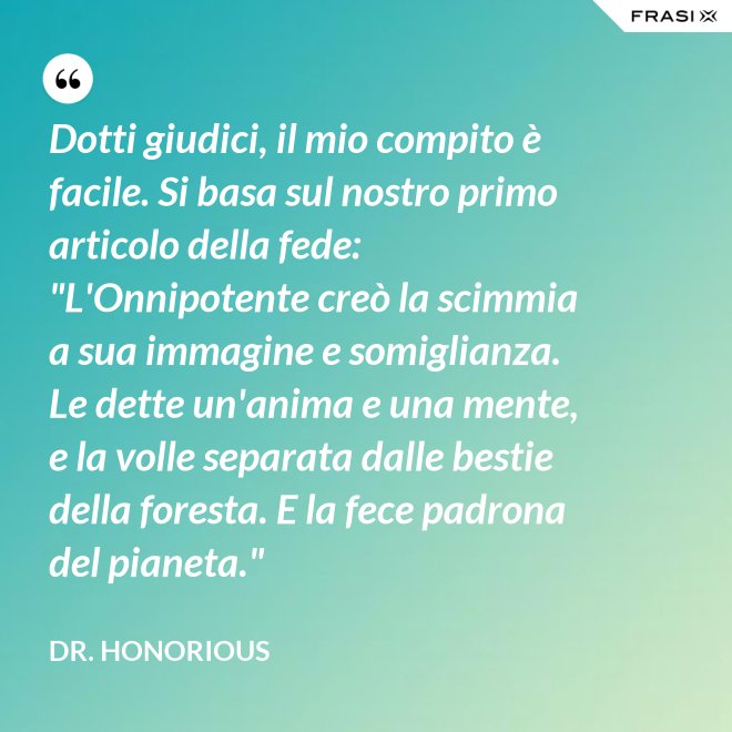 Dotti giudici, il mio compito è facile. Si basa sul nostro primo articolo della fede: "L'Onnipotente creò la scimmia a sua immagine e somiglianza. Le dette un'anima e una mente, e la volle separata dalle bestie della foresta. E la fece padrona del pianeta." - Dr. Honorious