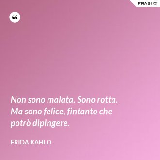 Non sono malata. Sono rotta. Ma sono felice, fintanto che potrò dipingere. - Frida Kahlo