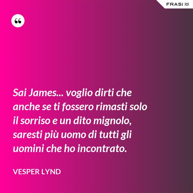 Sai James... voglio dirti che anche se ti fossero rimasti solo il sorriso e un dito mignolo, saresti più uomo di tutti gli uomini che ho incontrato. - Vesper Lynd