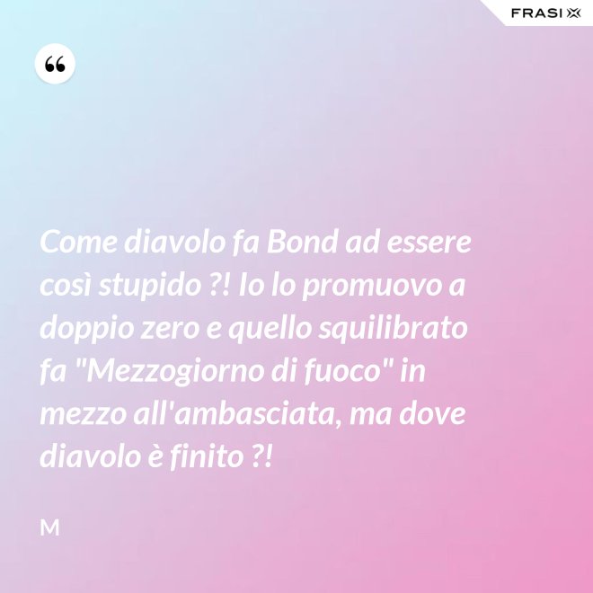 Come diavolo fa Bond ad essere così stupido ?! Io lo promuovo a doppio zero e quello squilibrato fa "Mezzogiorno di fuoco" in mezzo all'ambasciata, ma dove diavolo è finito ?! - M