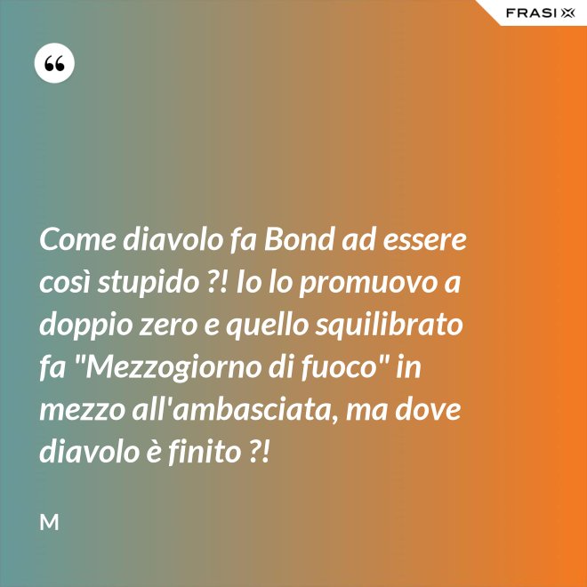 Come diavolo fa Bond ad essere così stupido ?! Io lo promuovo a doppio zero e quello squilibrato fa "Mezzogiorno di fuoco" in mezzo all'ambasciata, ma dove diavolo è finito ?! - M