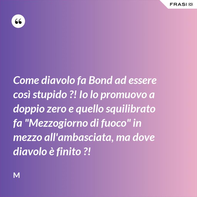 Come diavolo fa Bond ad essere così stupido ?! Io lo promuovo a doppio zero e quello squilibrato fa "Mezzogiorno di fuoco" in mezzo all'ambasciata, ma dove diavolo è finito ?! - M