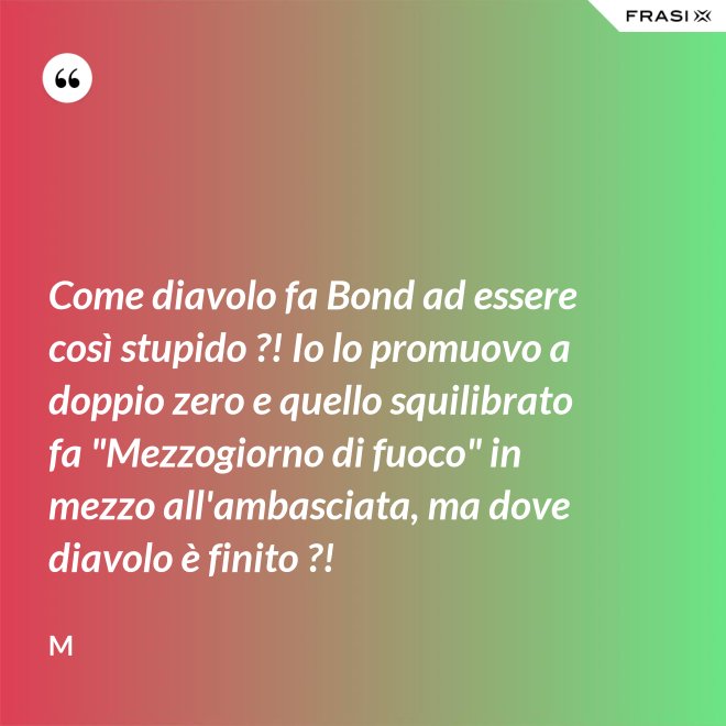 Come diavolo fa Bond ad essere così stupido ?! Io lo promuovo a doppio zero e quello squilibrato fa "Mezzogiorno di fuoco" in mezzo all'ambasciata, ma dove diavolo è finito ?! - M