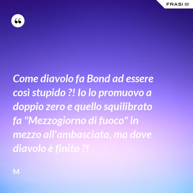 Come diavolo fa Bond ad essere così stupido ?! Io lo promuovo a doppio zero e quello squilibrato fa "Mezzogiorno di fuoco" in mezzo all'ambasciata, ma dove diavolo è finito ?! - M