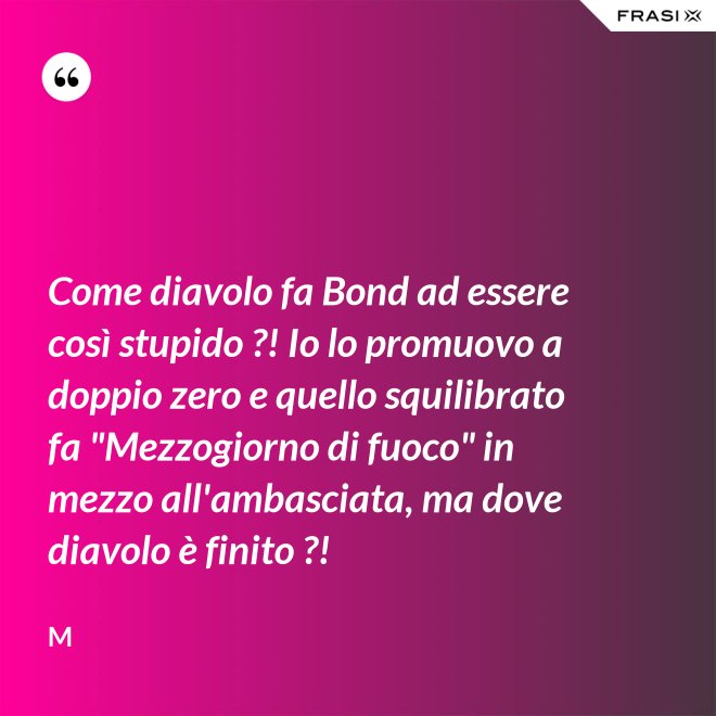 Come diavolo fa Bond ad essere così stupido ?! Io lo promuovo a doppio zero e quello squilibrato fa "Mezzogiorno di fuoco" in mezzo all'ambasciata, ma dove diavolo è finito ?! - M