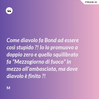Come diavolo fa Bond ad essere così stupido ?! Io lo promuovo a doppio zero e quello squilibrato fa "Mezzogiorno di fuoco" in mezzo all'ambasciata, ma dove diavolo è finito ?! - M