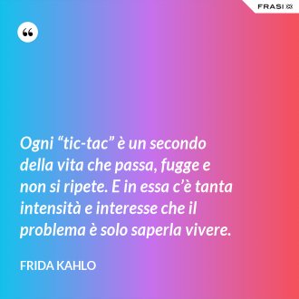 Ogni “tic-tac” è un secondo della vita che passa, fugge e non si ripete. E in essa c’è tanta intensità e interesse che il problema è solo saperla vivere. - Frida Kahlo