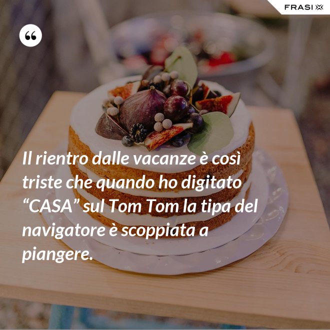 Il rientro dalle vacanze è così triste che quando ho digitato “CASA” sul Tom Tom la tipa del navigatore è scoppiata a piangere. - Anonimo