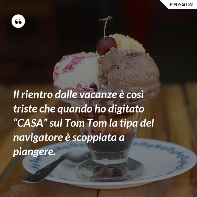 Il rientro dalle vacanze è così triste che quando ho digitato “CASA” sul Tom Tom la tipa del navigatore è scoppiata a piangere. - Anonimo