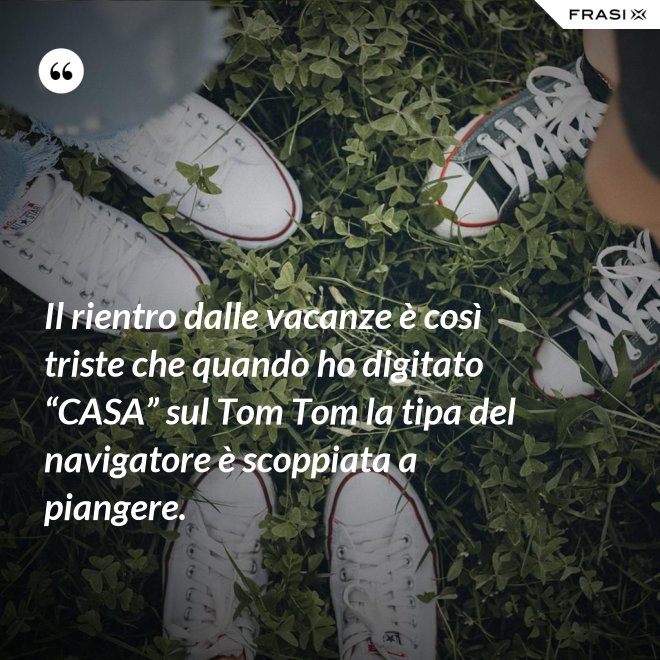Il rientro dalle vacanze è così triste che quando ho digitato “CASA” sul Tom Tom la tipa del navigatore è scoppiata a piangere. - Anonimo