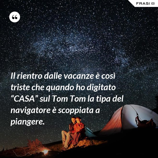 Il rientro dalle vacanze è così triste che quando ho digitato “CASA” sul Tom Tom la tipa del navigatore è scoppiata a piangere. - Anonimo