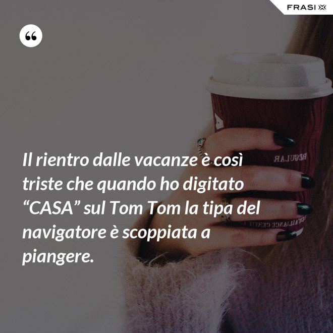 Il rientro dalle vacanze è così triste che quando ho digitato “CASA” sul Tom Tom la tipa del navigatore è scoppiata a piangere. - Anonimo