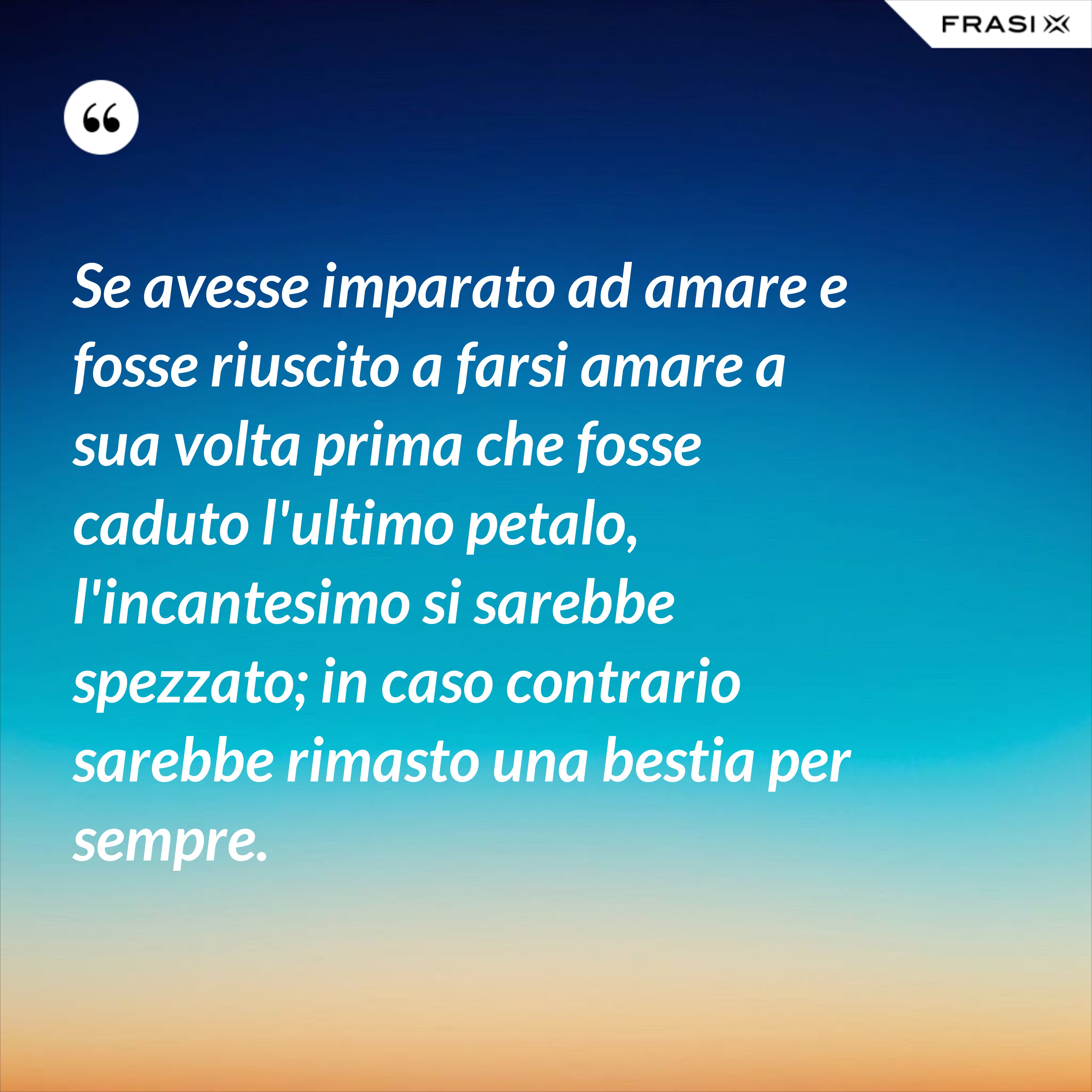 Se avesse imparato ad amare e fosse riuscito a farsi amare a sua volta prima che fosse caduto l'ultimo petalo, l'incantesimo si sarebbe spezzato; in caso contrario sarebbe rimasto una bestia per sempre. - Anonimo