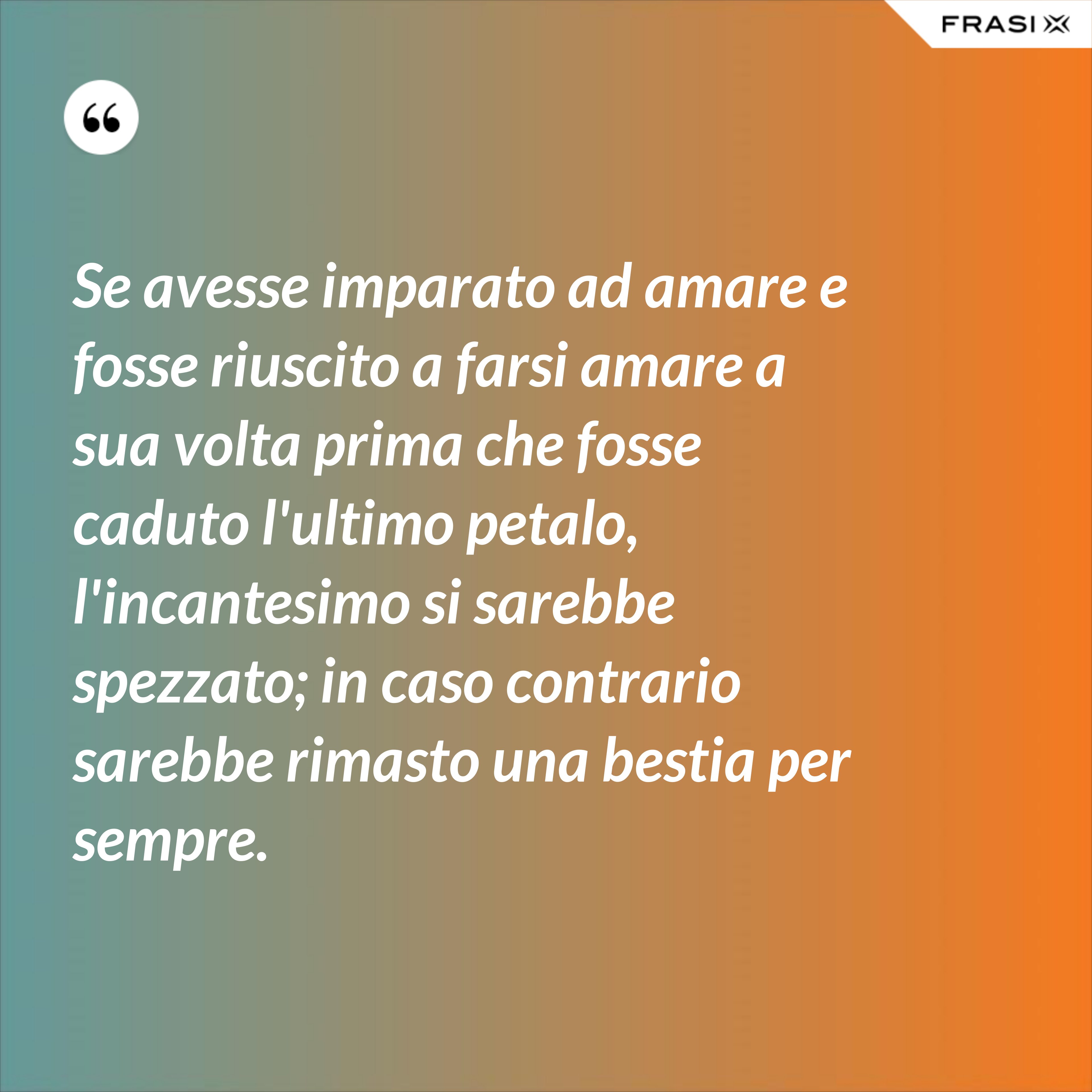 Se avesse imparato ad amare e fosse riuscito a farsi amare a sua volta prima che fosse caduto l'ultimo petalo, l'incantesimo si sarebbe spezzato; in caso contrario sarebbe rimasto una bestia per sempre. - Anonimo