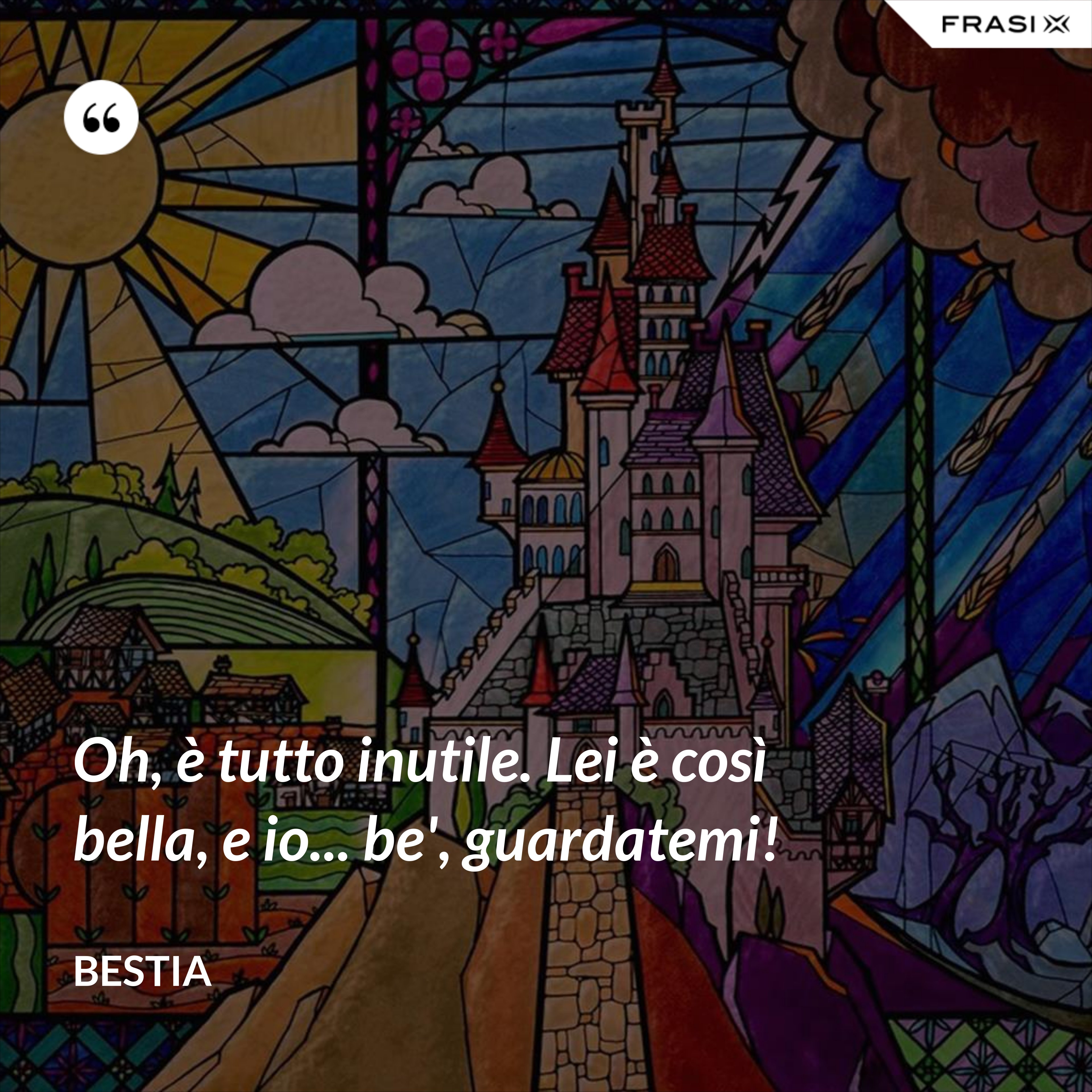 Oh, è tutto inutile. Lei è così bella, e io... be', guardatemi! - Bestia
