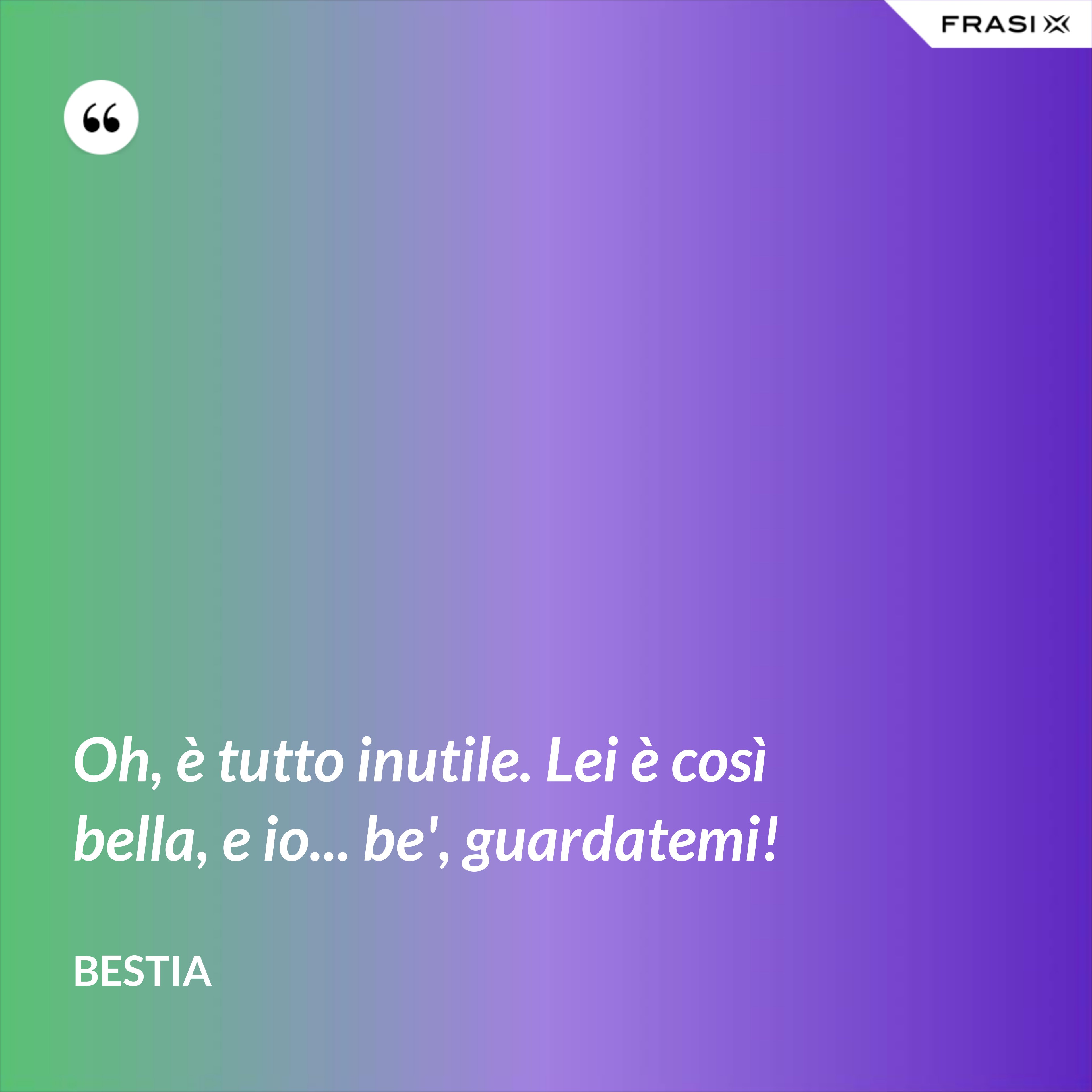 Oh, è tutto inutile. Lei è così bella, e io... be', guardatemi! - Bestia