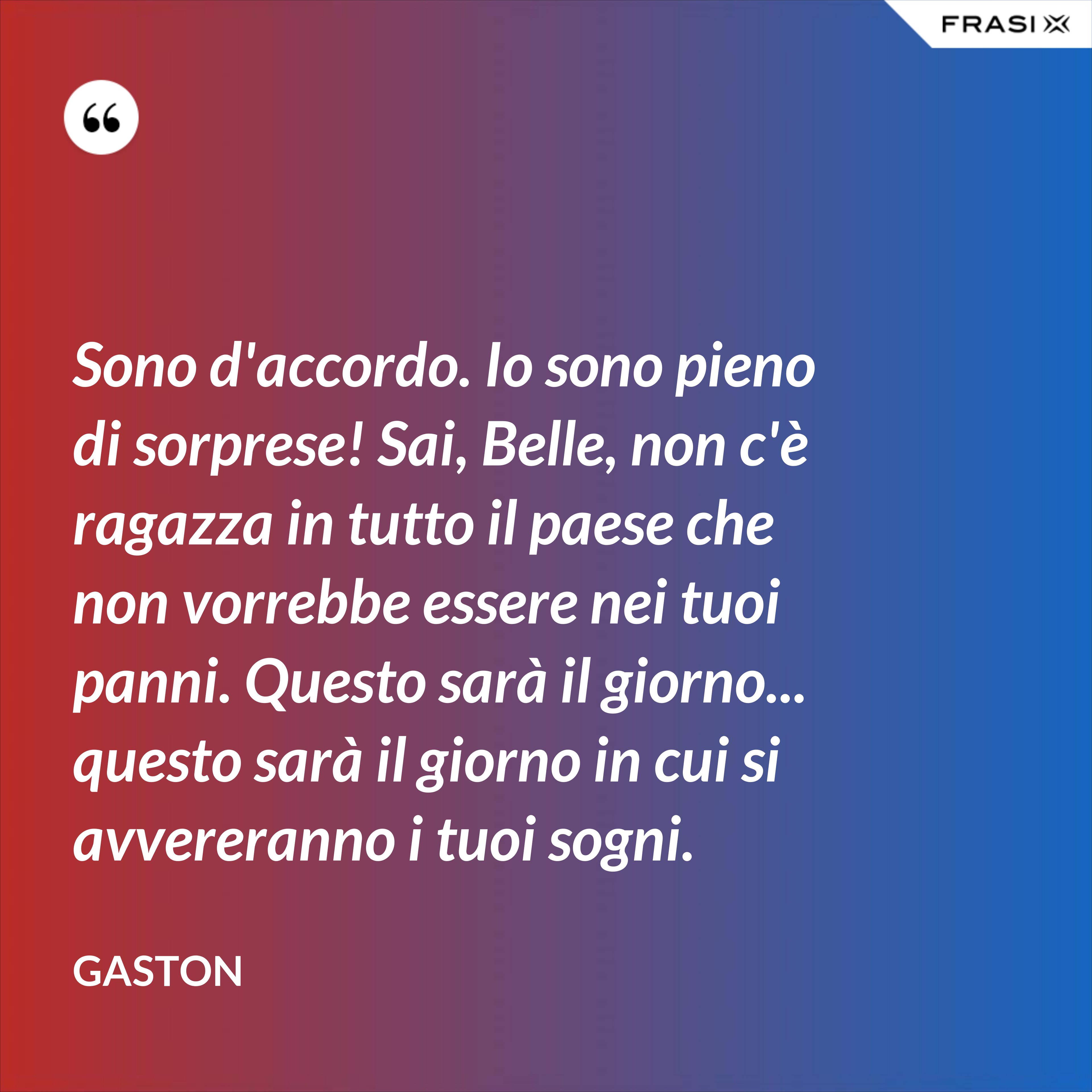 Sono d'accordo. Io sono pieno di sorprese! Sai, Belle, non c'è ragazza in tutto il paese che non vorrebbe essere nei tuoi panni. Questo sarà il giorno... questo sarà il giorno in cui si avvereranno i tuoi sogni. - Gaston