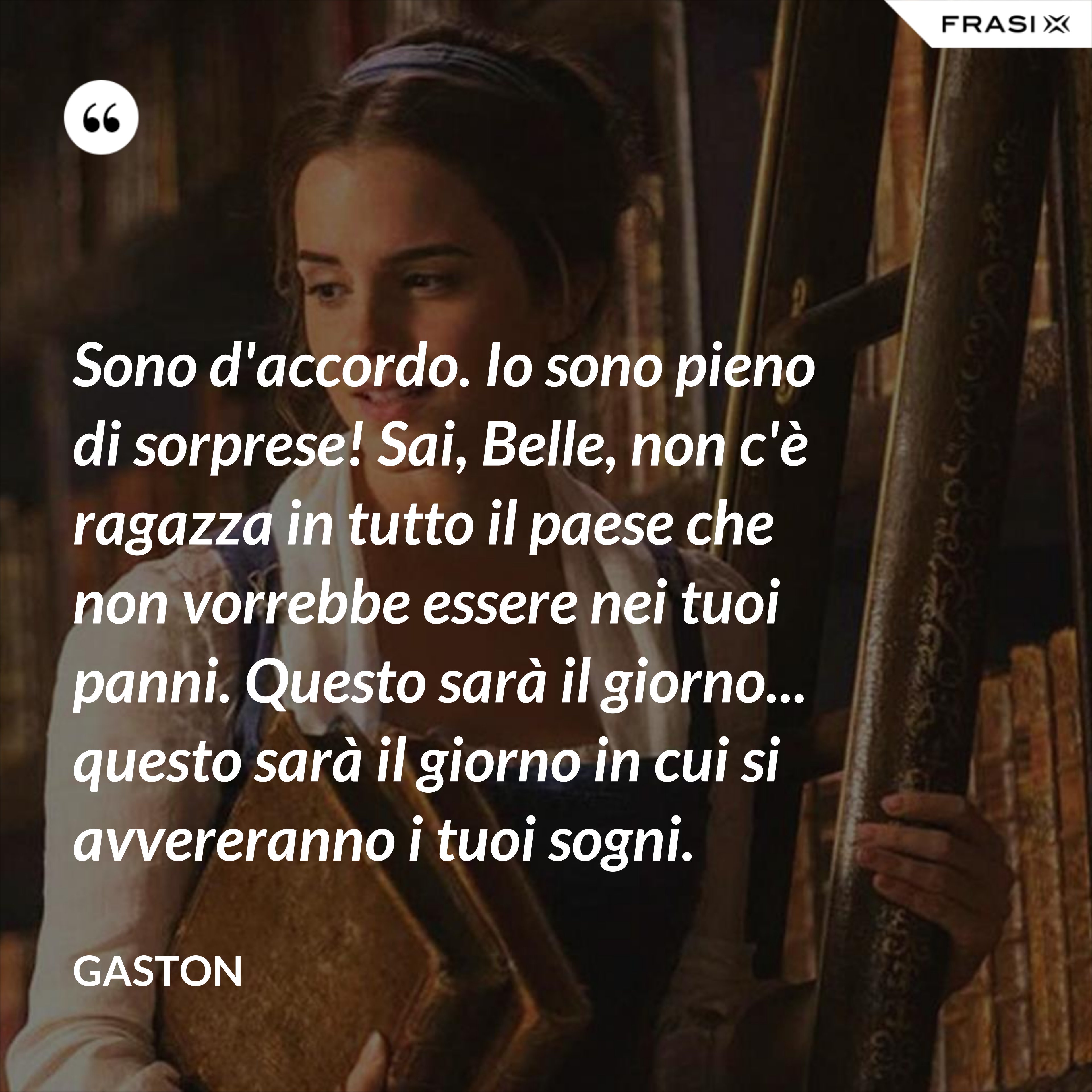 Sono d'accordo. Io sono pieno di sorprese! Sai, Belle, non c'è ragazza in tutto il paese che non vorrebbe essere nei tuoi panni. Questo sarà il giorno... questo sarà il giorno in cui si avvereranno i tuoi sogni. - Gaston