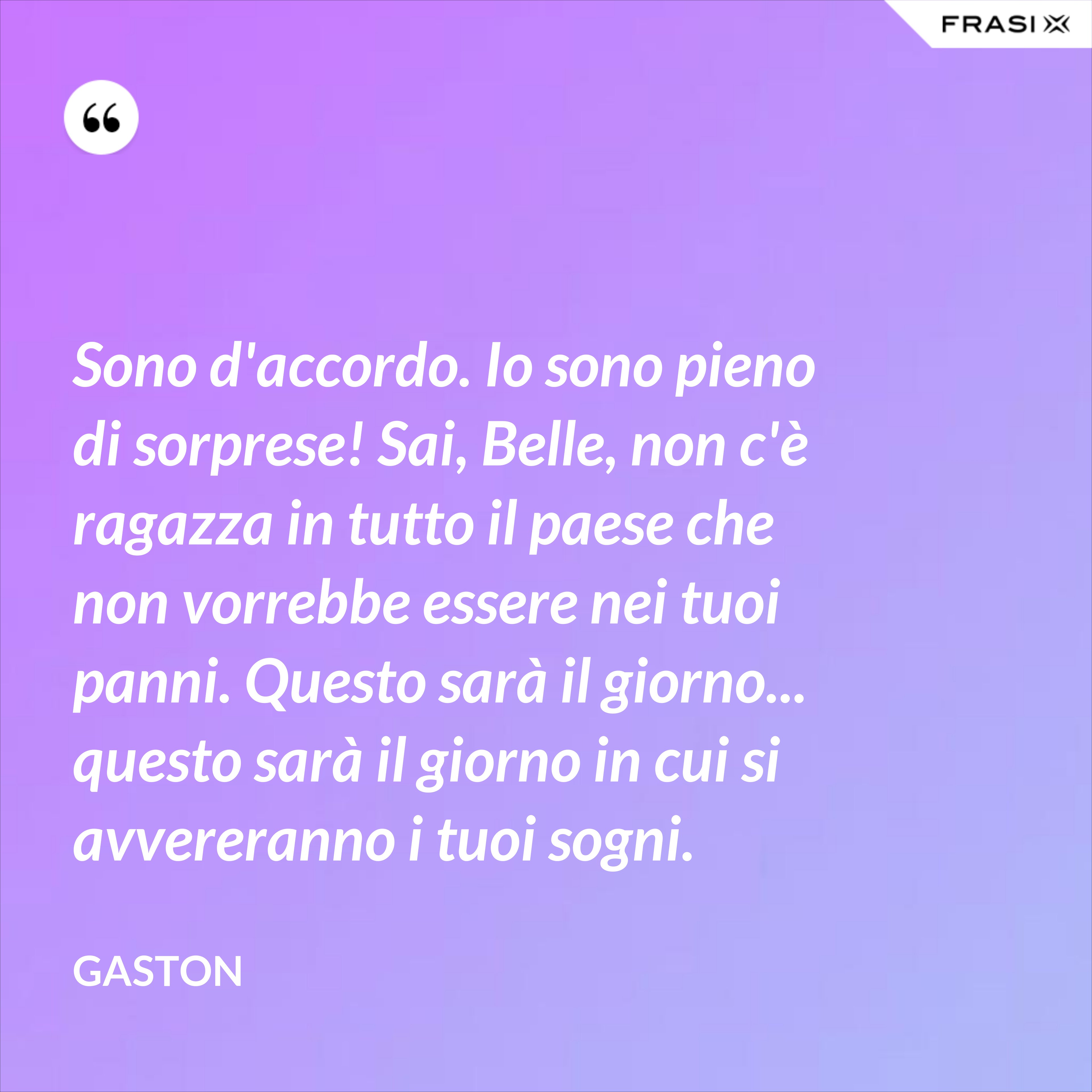Sono d'accordo. Io sono pieno di sorprese! Sai, Belle, non c'è ragazza in tutto il paese che non vorrebbe essere nei tuoi panni. Questo sarà il giorno... questo sarà il giorno in cui si avvereranno i tuoi sogni. - Gaston