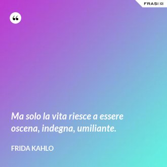 Ma solo la vita riesce a essere oscena, indegna, umiliante. - Frida Kahlo