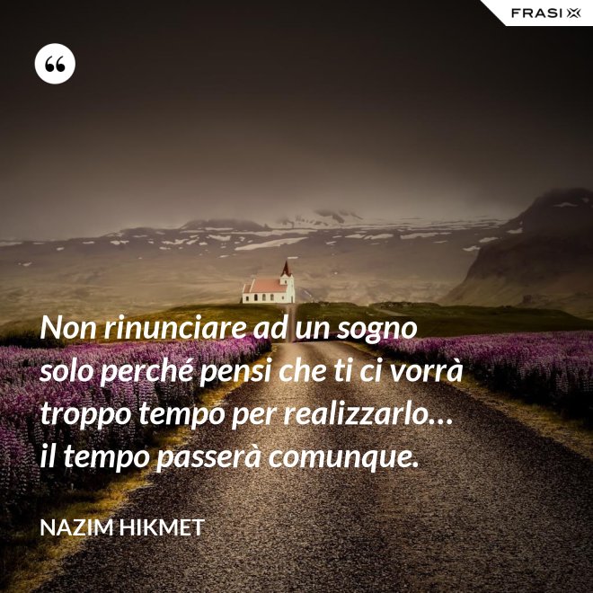 Non rinunciare ad un sogno solo perché pensi che ti ci vorrà troppo tempo per realizzarlo… il tempo passerà comunque. - Nazim Hikmet