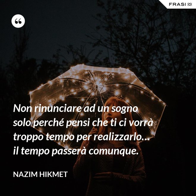 Non rinunciare ad un sogno solo perché pensi che ti ci vorrà troppo tempo per realizzarlo… il tempo passerà comunque. - Nazim Hikmet