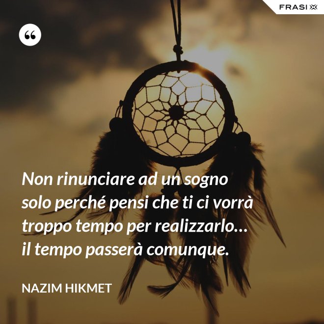 Non rinunciare ad un sogno solo perché pensi che ti ci vorrà troppo tempo per realizzarlo… il tempo passerà comunque. - Nazim Hikmet