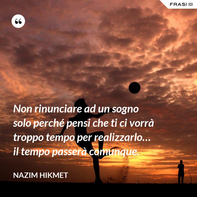 Non rinunciare ad un sogno solo perché pensi che ti ci vorrà troppo tempo per realizzarlo… il tempo passerà comunque. - Nazim Hikmet