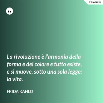 La rivoluzione è l’armonia della forma e del colore e tutto esiste, e si muove, sotto una sola legge: la vita. - Frida Kahlo