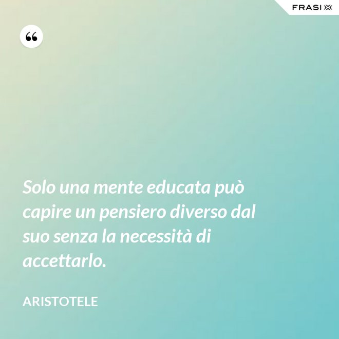 Solo una mente educata può capire un pensiero diverso dal suo senza la necessità di accettarlo. - Aristotele